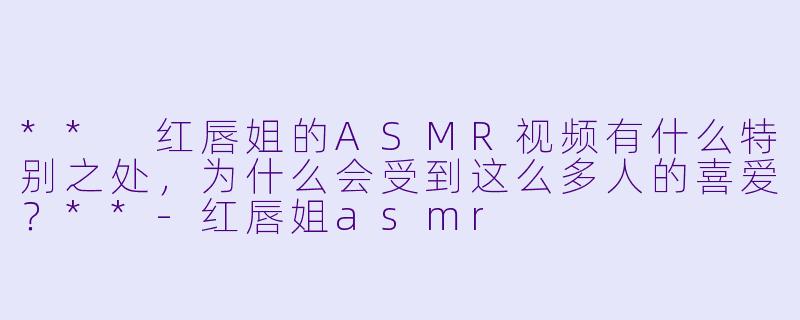 ** 红唇姐的ASMR视频有什么特别之处,为什么会受到这么多人的喜爱?**