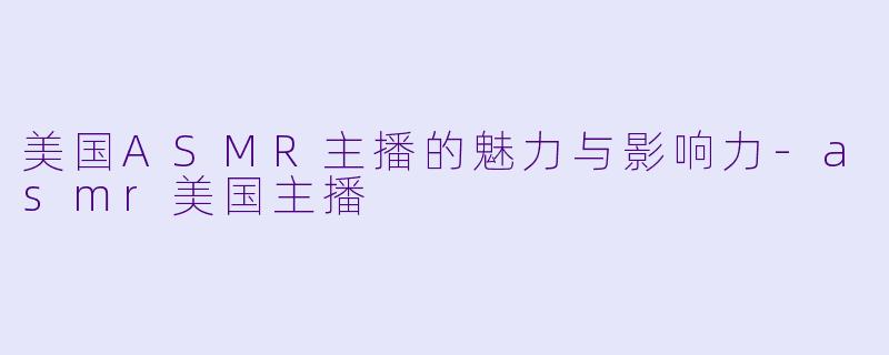 美国ASMR主播的魅力与影响力-asmr美国主播