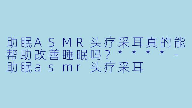 助眠ASMR头疗采耳真的能帮助改善睡眠吗?****