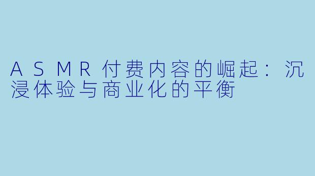 ASMR付费内容的崛起:沉浸体验与商业化的平衡