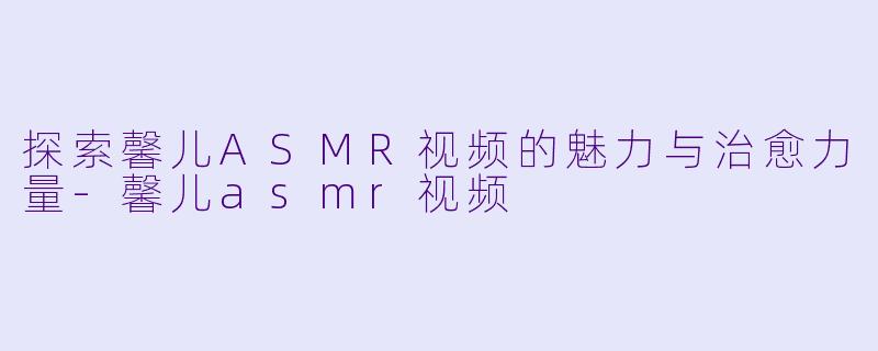探索馨儿ASMR视频的魅力与治愈力量-馨儿asmr视频