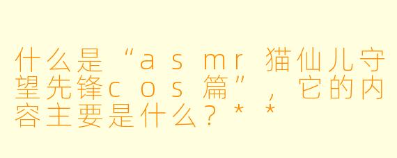 什么是“asmr猫仙儿守望先锋cos篇”,它的内容主要是什么?**