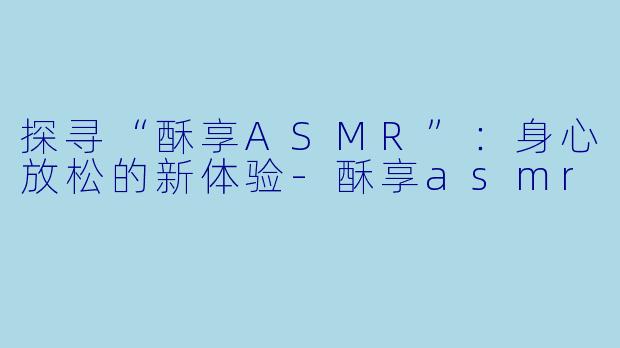 探寻“酥享ASMR”：身心放松的新体验-酥享asmr