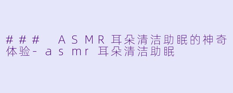 ### ASMR耳朵清洁助眠的神奇体验-asmr耳朵清洁助眠