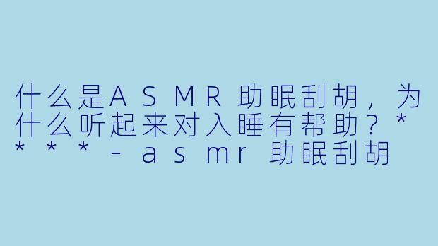 什么是ASMR助眠刮胡,为什么听起来对入睡有帮助?****