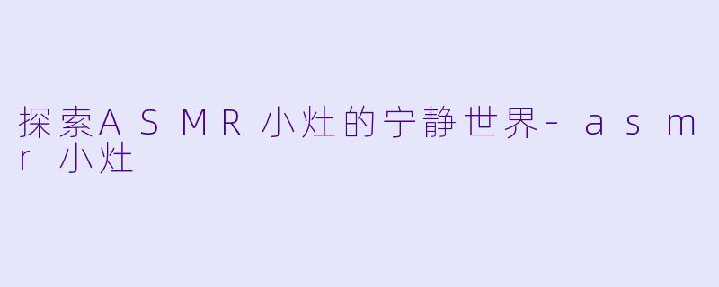 探索ASMR小灶的宁静世界-asmr小灶