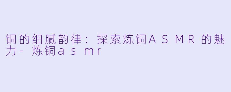 铜的细腻韵律：探索炼铜ASMR的魅力-炼铜asmr