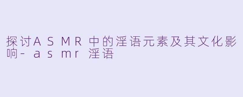 探讨ASMR中的淫语元素及其文化影响-asmr淫语