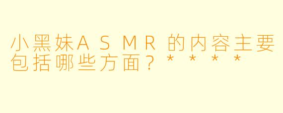 小黑妹ASMR的内容主要包括哪些方面？****