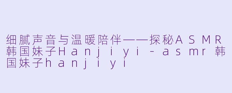 细腻声音与温暖陪伴——探秘ASMR韩国妹子Hanjiyi-asmr韩国妹子hanjiyi