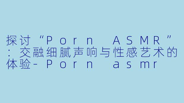 探讨“Porn ASMR”:交融细腻声响与性感艺术的体验