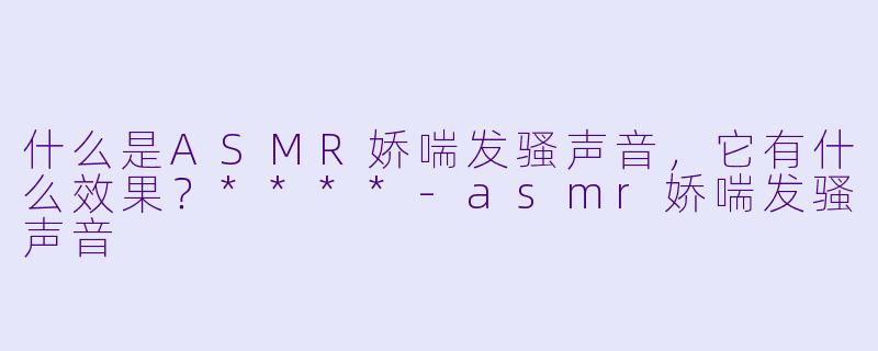 什么是ASMR娇喘发骚声音,它有什么效果?****