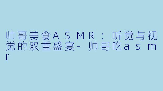帅哥美食ASMR：听觉与视觉的双重盛宴-帅哥吃asmr