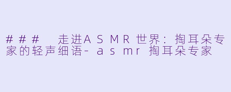 ### 走进ASMR世界：掏耳朵专家的轻声细语-asmr掏耳朵专家