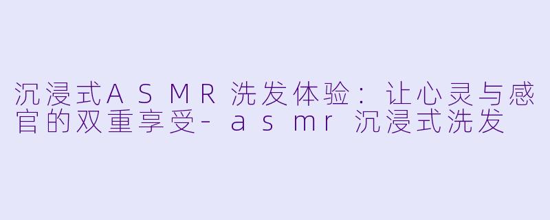 沉浸式ASMR洗发体验：让心灵与感官的双重享受-asmr沉浸式洗发