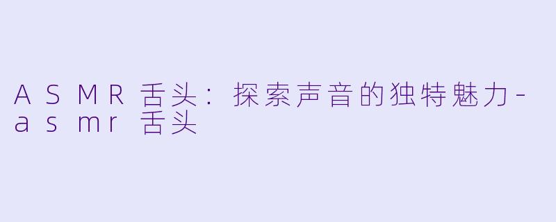 ASMR舌头：探索声音的独特魅力-asmr舌头