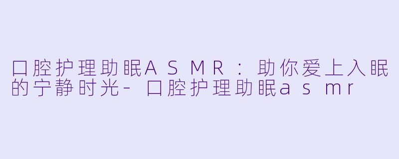 口腔护理助眠ASMR：助你爱上入眠的宁静时光-口腔护理助眠asmr