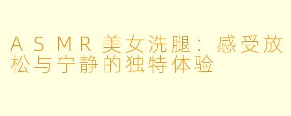 ASMR美女洗腿：感受放松与宁静的独特体验