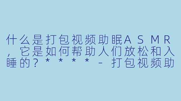 什么是打包视频助眠ASMR,它是如何帮助人们放松和入睡的?****