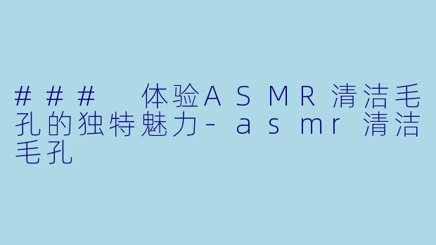 ### 体验ASMR清洁毛孔的独特魅力-asmr清洁毛孔