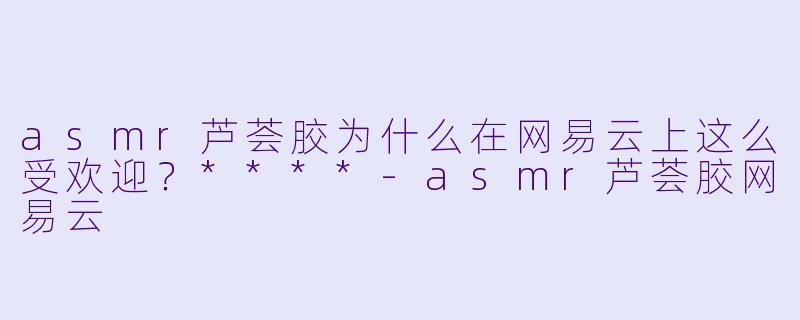 asmr芦荟胶为什么在网易云上这么受欢迎?****
