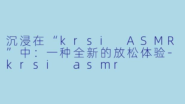 沉浸在“krsi ASMR”中：一种全新的放松体验-krsi asmr