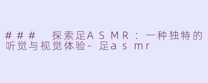 ### 探索足ASMR：一种独特的听觉与视觉体验-足asmr