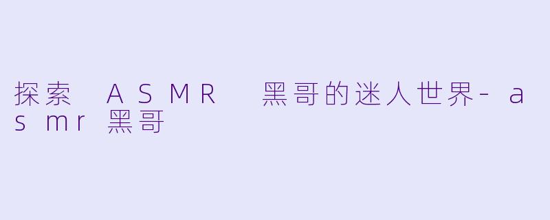 探索 ASMR 黑哥的迷人世界-asmr黑哥