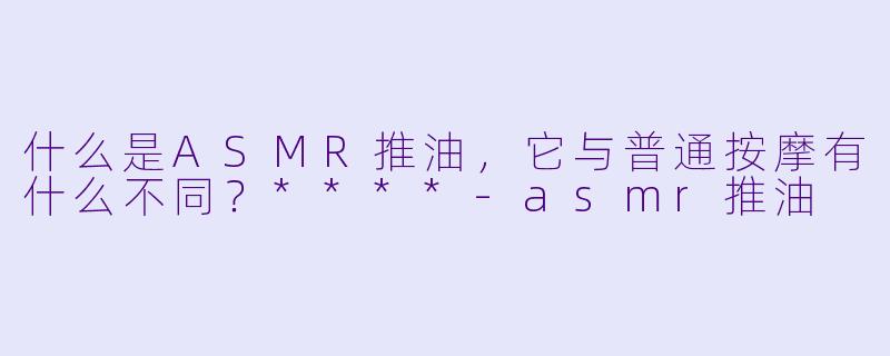 什么是ASMR推油,它与普通按摩有什么不同?****