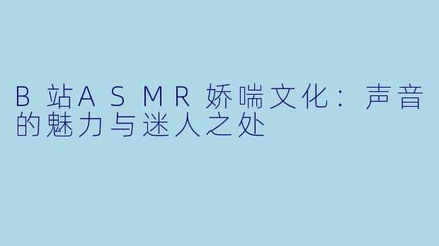 B站ASMR娇喘文化：声音的魅力与迷人之处