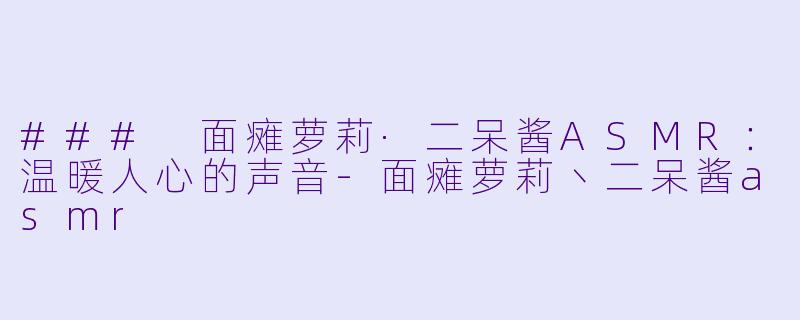 ### 面瘫萝莉·二呆酱ASMR：温暖人心的声音-面瘫萝莉丶二呆酱asmr