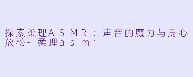 探索柔理ASMR：声音的魔力与身心放松-柔理asmr