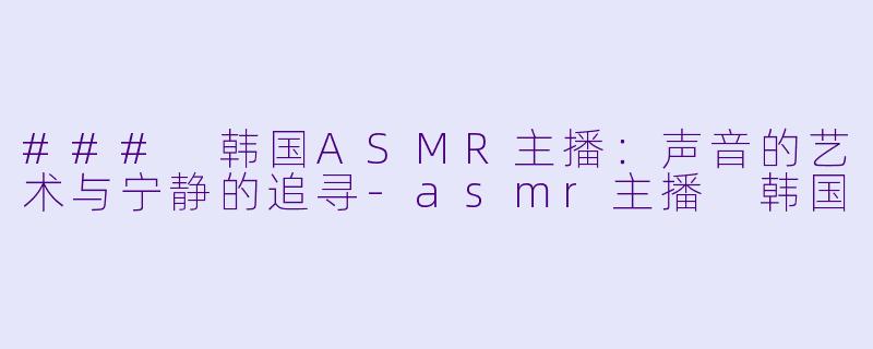 ### 韩国ASMR主播：声音的艺术与宁静的追寻-asmr主播 韩国