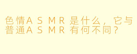色情ASMR是什么,它与普通ASMR有何不同?