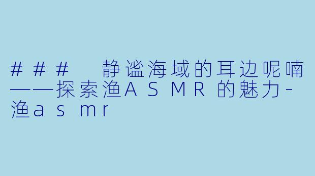 ### 静谧海域的耳边呢喃——探索渔ASMR的魅力-渔asmr