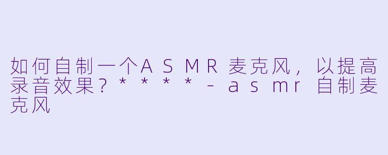 如何自制一个ASMR麦克风,以提高录音效果?****