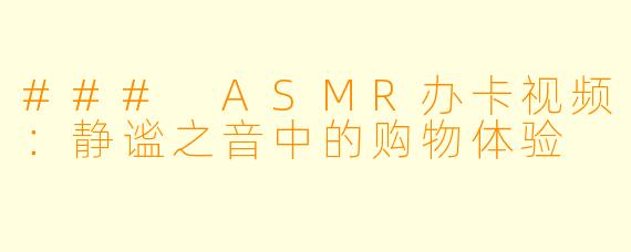 ### ASMR办卡视频：静谧之音中的购物体验