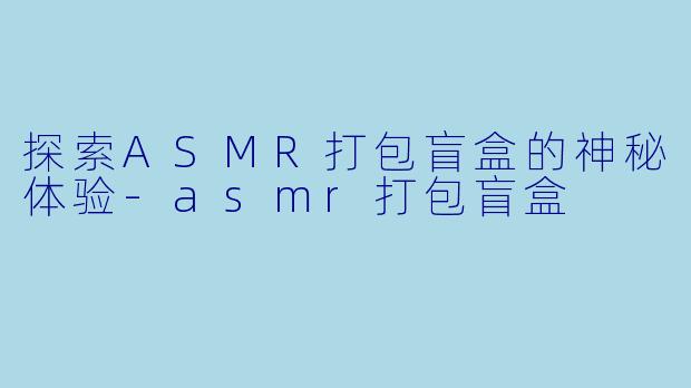 探索ASMR打包盲盒的神秘体验-asmr打包盲盒
