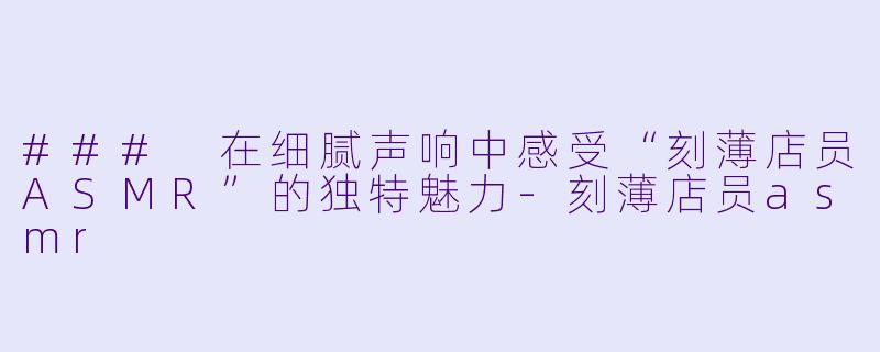 ### 在细腻声响中感受“刻薄店员ASMR”的独特魅力-刻薄店员asmr