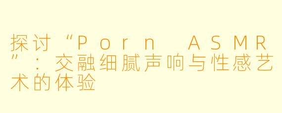探讨“Porn ASMR”：交融细腻声响与性感艺术的体验