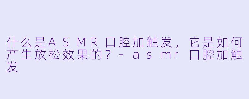 什么是ASMR口腔加触发,它是如何产生放松效果的?