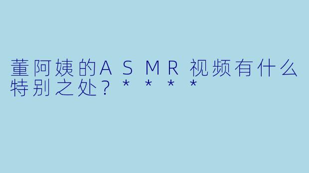 董阿姨的ASMR视频有什么特别之处？****