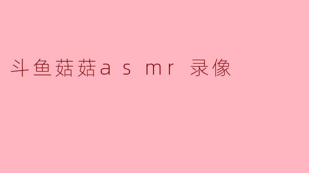 斗鱼菇菇的ASMR录像有什么特点?****