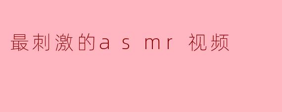 什么样的ASMR视频最刺激,能够带来强烈的放松感和愉悦体验?****