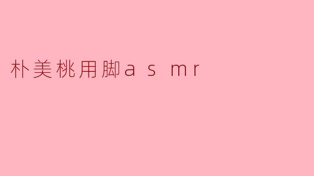 朴美桃的脚ASMR有什么特别之处？