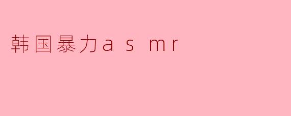 ### 探讨“韩国暴力ASMR”:在宁静与刺激之间的矛盾