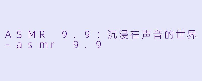 ASMR 9.9：沉浸在声音的世界-asmr 9.9