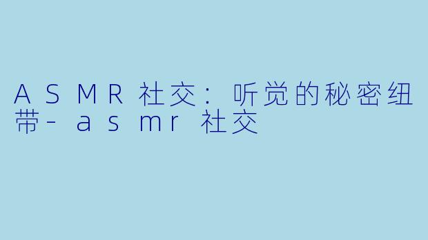 ASMR社交：听觉的秘密纽带-asmr社交