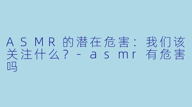 ASMR的潜在危害：我们该关注什么？-asmr有危害吗