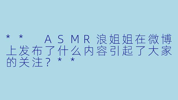 ** ASMR浪姐姐在微博上发布了什么内容引起了大家的关注?**